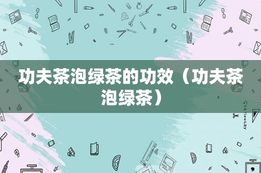 功夫茶泡绿茶的功效（功夫茶泡绿茶）