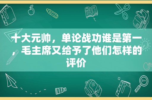 十大元帅，单论战功谁是第一，毛主席又给予了他们怎样的评价