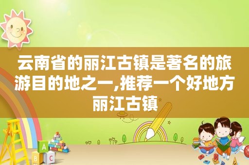 云南省的丽江古镇是著名的旅游目的地之一,推荐一个好地方丽江古镇