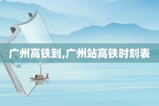 广州高铁到,广州站高铁时刻表