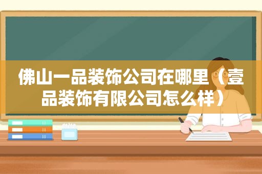 佛山一品装饰公司在哪里（壹品装饰有限公司怎么样）