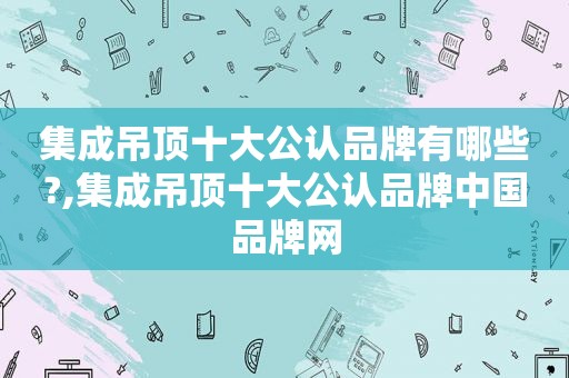 集成吊顶十大公认品牌有哪些?,集成吊顶十大公认品牌中国品牌网