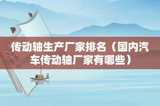 传动轴生产厂家排名（国内汽车传动轴厂家有哪些）