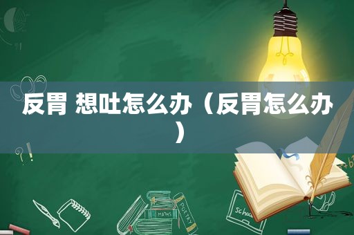 反胃 想吐怎么办（反胃怎么办）