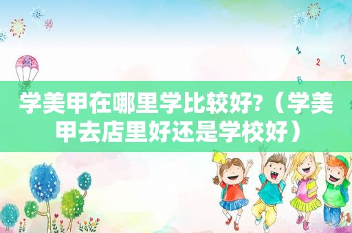 学美甲在哪里学比较好?（学美甲去店里好还是学校好）