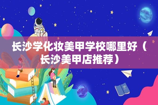 长沙学化妆美甲学校哪里好（长沙美甲店推荐）
