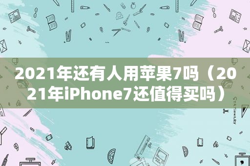 2021年还有人用苹果7吗（2021年iPhone7还值得买吗）