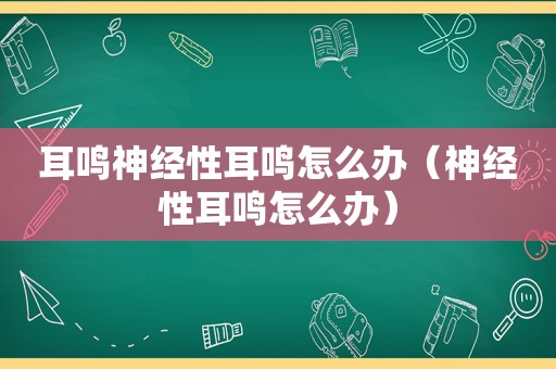 耳鸣神经性耳鸣怎么办（神经性耳鸣怎么办）