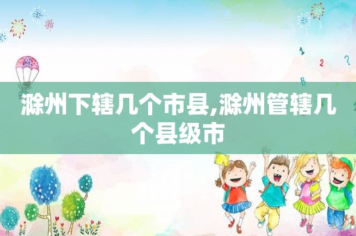滁州下辖几个市县,滁州管辖几个县级市