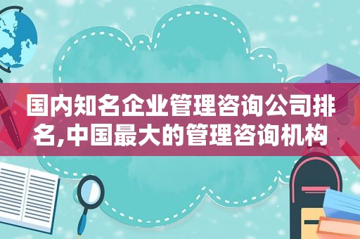 国内知名企业管理咨询公司排名,中国最大的管理咨询机构