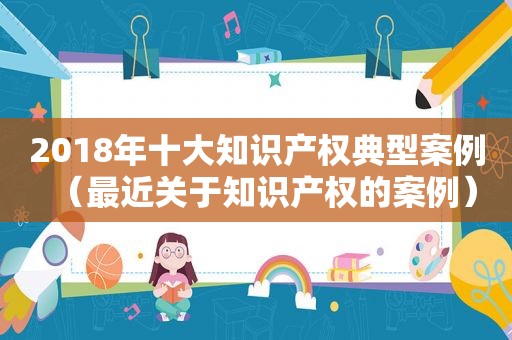2018年十大知识产权典型案例（最近关于知识产权的案例）
