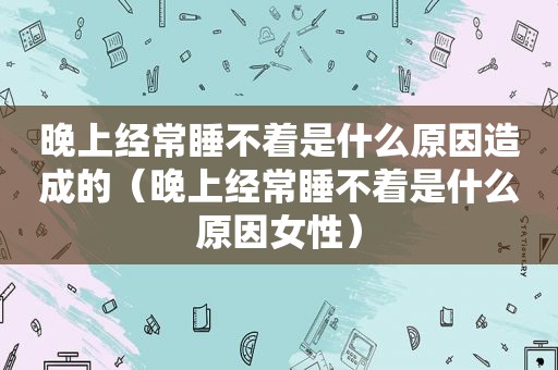 晚上经常睡不着是什么原因造成的（晚上经常睡不着是什么原因女性）