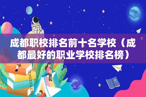 成都职校排名前十名学校（成都最好的职业学校排名榜）