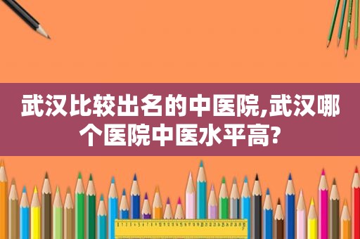 武汉比较出名的中医院,武汉哪个医院中医水平高?