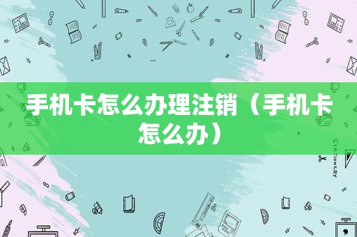手机卡怎么办理注销（手机卡怎么办）