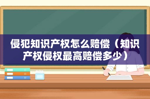 侵犯知识产权怎么赔偿（知识产权侵权最高赔偿多少）