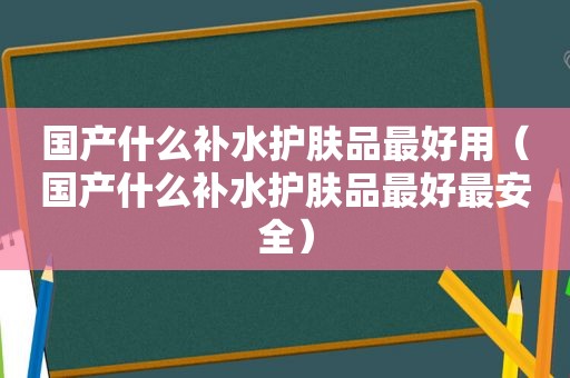 国产什么补水护肤品最好用（国产什么补水护肤品最好最安全）