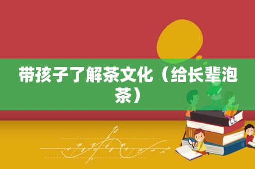 带孩子了解茶文化（给长辈泡茶）