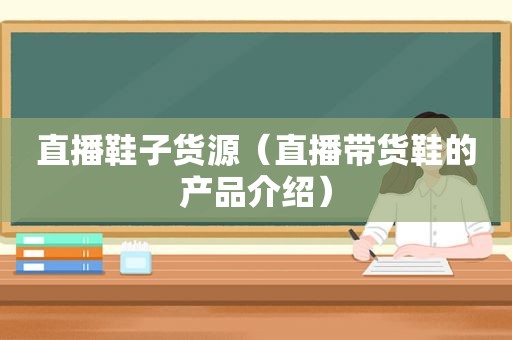 直播鞋子货源（直播带货鞋的产品介绍）