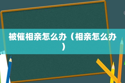 被催相亲怎么办（相亲怎么办）