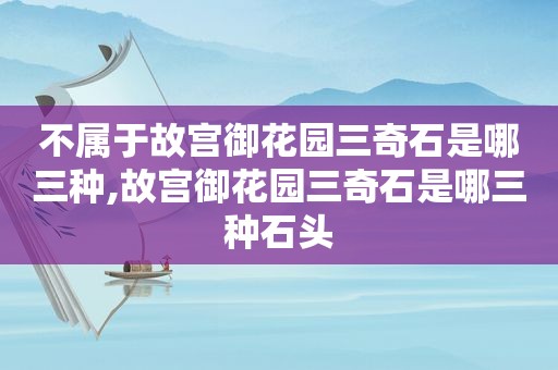 不属于故宫御花园三奇石是哪三种,故宫御花园三奇石是哪三种石头