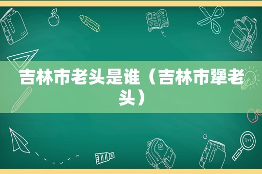 吉林市老头是谁（吉林市犟老头）