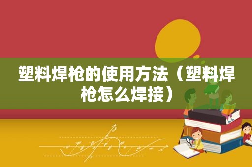 塑料焊枪的使用方法（塑料焊枪怎么焊接）