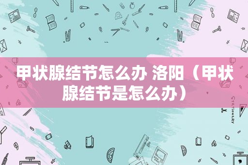 甲状腺结节怎么办 洛阳（甲状腺结节是怎么办）