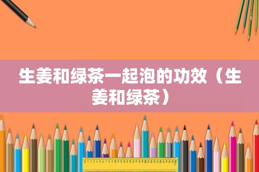 生姜和绿茶一起泡的功效（生姜和绿茶）