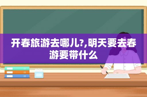 开春旅游去哪儿?,明天要去春游要带什么