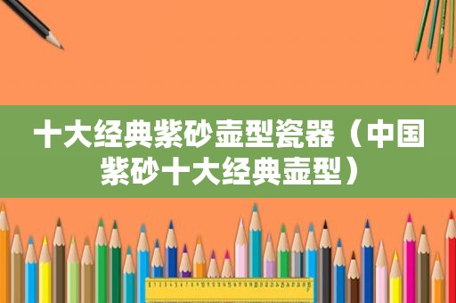 十大经典紫砂壶型瓷器（中国紫砂十大经典壶型）
