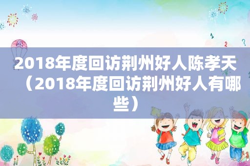 2018年度回访荆州好人陈孝天（2018年度回访荆州好人有哪些）