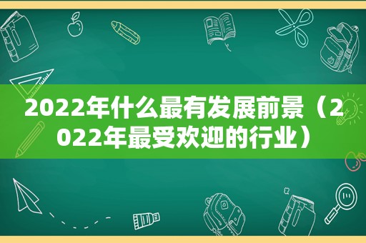 2022年什么最有发展前景（2022年最受欢迎的行业）
