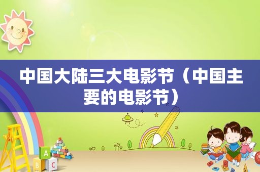 中国大陆三大电影节（中国主要的电影节）