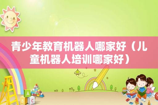 青少年教育机器人哪家好（儿童机器人培训哪家好）