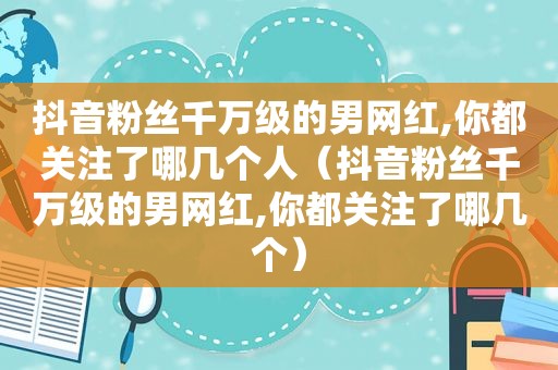 抖音粉丝千万级的男网红,你都关注了哪几个人（抖音粉丝千万级的男网红,你都关注了哪几个）