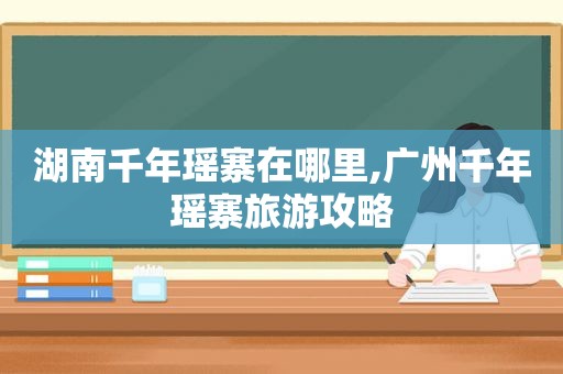 湖南千年瑶寨在哪里,广州千年瑶寨旅游攻略