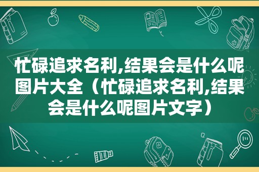 忙碌追求名利,结果会是什么呢图片大全（忙碌追求名利,结果会是什么呢图片文字）