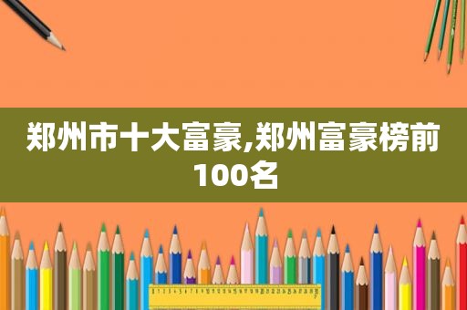 郑州市十大富豪,郑州富豪榜前100名