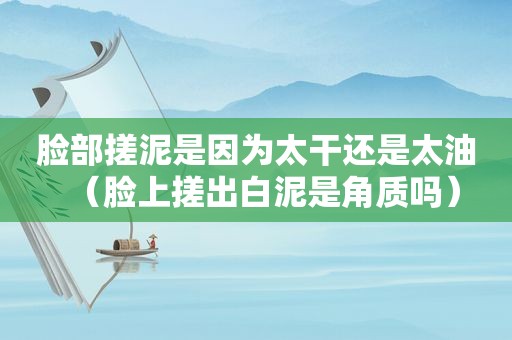脸部搓泥是因为太干还是太油(脸上搓出白泥是角质吗) 脸部搓泥是因为太干还是太油(脸上搓出白泥是角质吗)