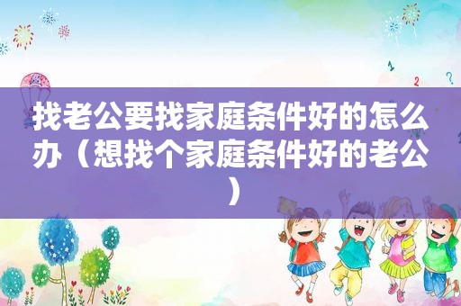 找老公要找家庭条件好的怎么办（想找个家庭条件好的老公）