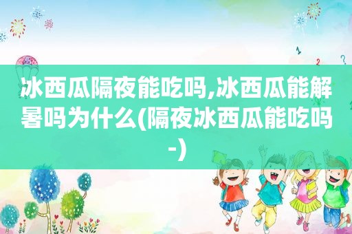 冰西瓜隔夜能吃吗,冰西瓜能解暑吗为什么(隔夜冰西瓜能吃吗-)