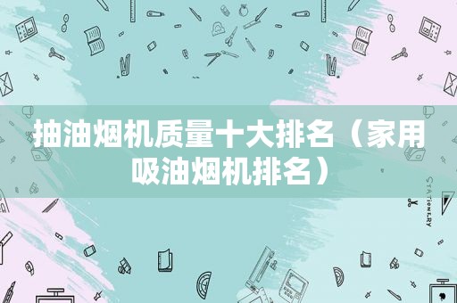 抽油烟机质量十大排名（家用吸油烟机排名）