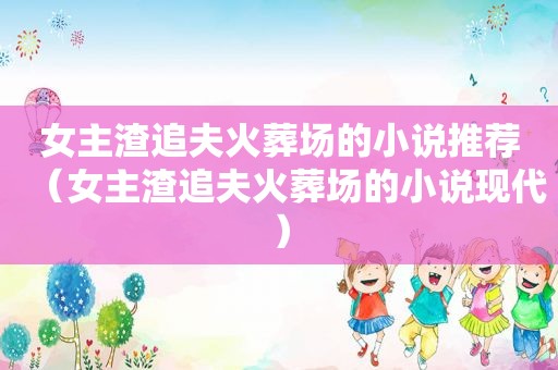 女主渣追夫火葬场的小说推荐（女主渣追夫火葬场的小说现代）