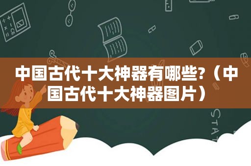 中国古代十大神器有哪些?（中国古代十大神器图片）