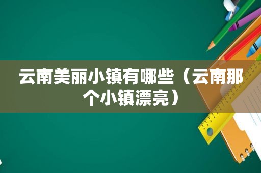 云南美丽小镇有哪些（云南那个小镇漂亮）