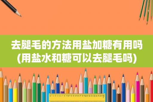 去腿毛的方法用盐加糖有用吗(用盐水和糖可以去腿毛吗)