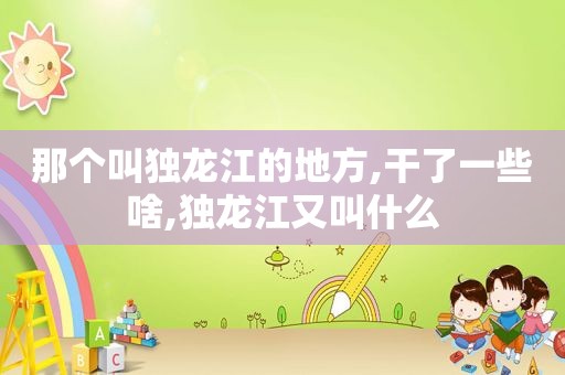 那个叫独龙江的地方,干了一些啥,独龙江又叫什么