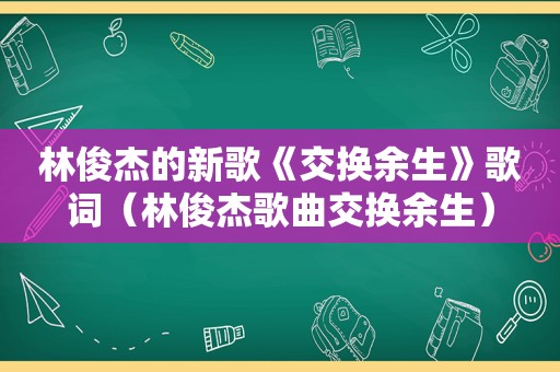 林俊杰的新歌《交换余生》歌词（林俊杰歌曲交换余生）