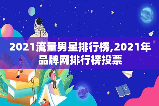 2021流量男星排行榜,2021年品牌网排行榜投票